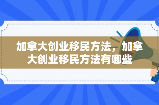 加拿大创业移民方法，加拿大创业移民方法有哪些