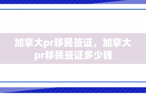 加拿大pr移民签证，加拿大pr移民签证多少钱