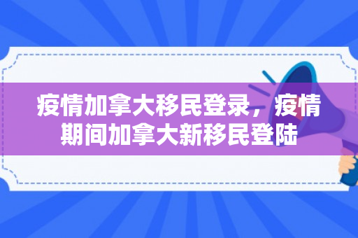 疫情加拿大移民登录，疫情期间加拿大新移民登陆