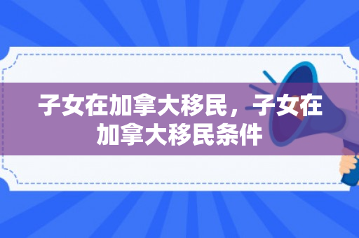 子女在加拿大移民，子女在加拿大移民条件