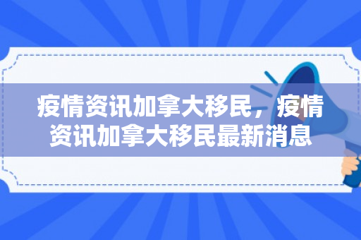疫情资讯加拿大移民，疫情资讯加拿大移民最新消息