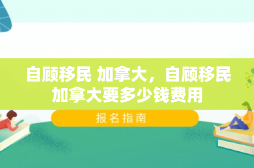 自顾移民 加拿大，自顾移民加拿大要多少钱费用