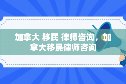 加拿大 移民 律师咨询，加拿大移民律师咨询