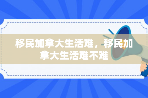 移民加拿大生活难，移民加拿大生活难不难