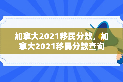 加拿大2021移民分数，加拿大2021移民分数查询