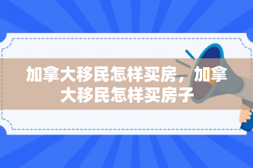 加拿大移民怎样买房，加拿大移民怎样买房子
