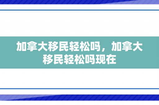 加拿大移民轻松吗，加拿大移民轻松吗现在