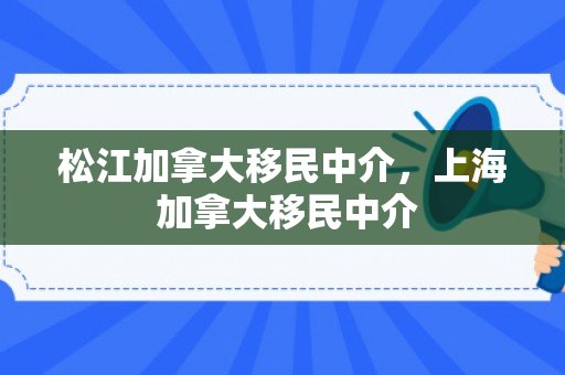 松江加拿大移民中介，上海 加拿大移民中介