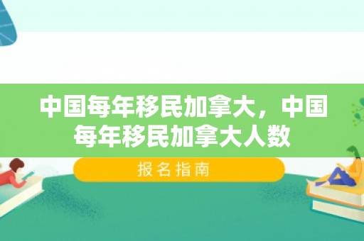 中国每年移民加拿大，中国每年移民加拿大人数