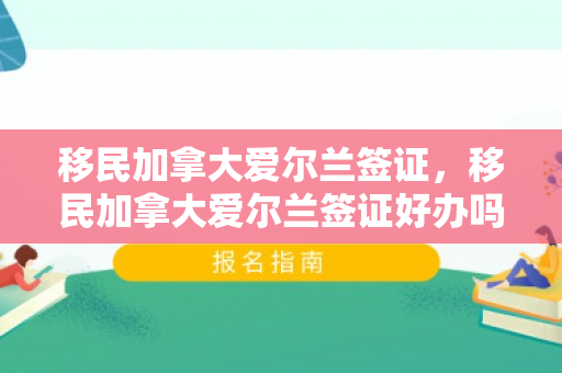 移民加拿大爱尔兰签证，移民加拿大爱尔兰签证好办吗