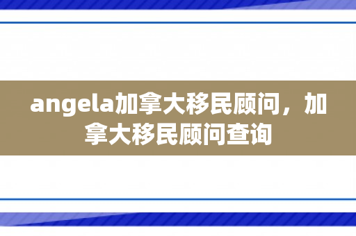 angela加拿大移民顾问，加拿大移民顾问查询