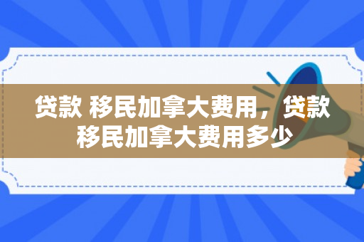 贷款 移民加拿大费用，贷款 移民加拿大费用多少