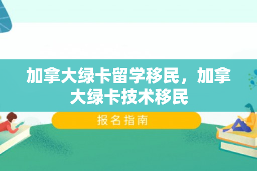 加拿大绿卡留学移民，加拿大绿卡技术移民