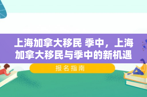 上海加拿大移民 季中，上海加拿大移民与季中的新机遇与挑战