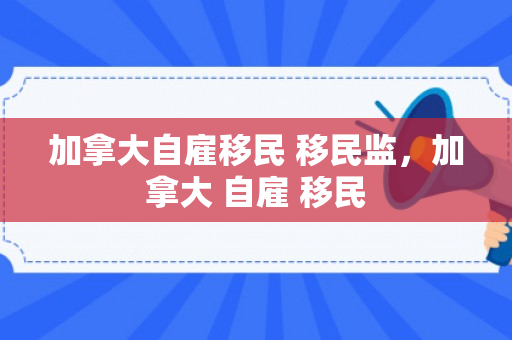 加拿大自雇移民 移民监，加拿大 自雇 移民