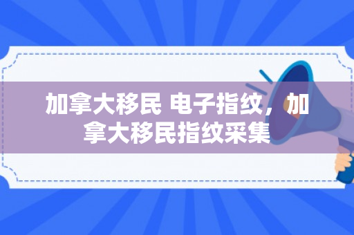 加拿大移民 电子指纹，加拿大移民指纹采集