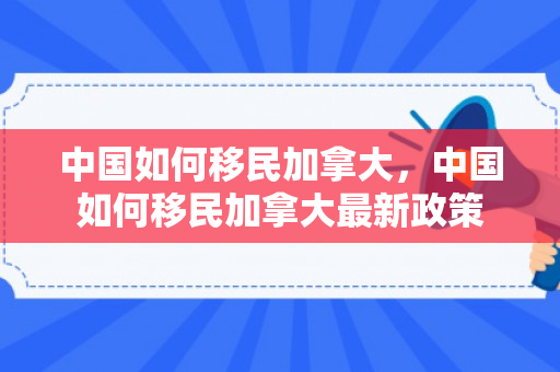 中国如何移民加拿大，中国如何移民加拿大最新政策
