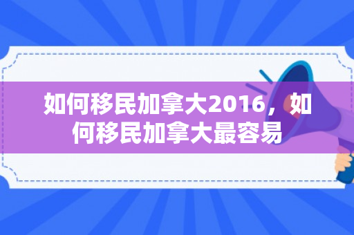 如何移民加拿大2016，如何移民加拿大最容易