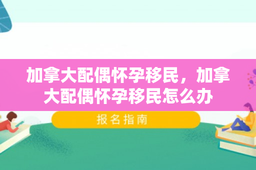 加拿大配偶怀孕移民，加拿大配偶怀孕移民怎么办