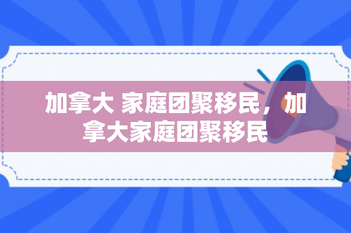 加拿大 家庭团聚移民，加拿大家庭团聚移民
