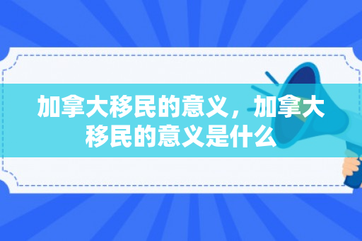 加拿大移民的意义，加拿大移民的意义是什么