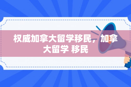 权威加拿大留学移民，加拿大留学 移民