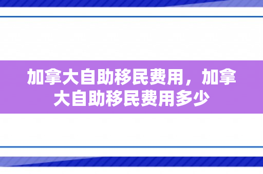 加拿大自助移民费用，加拿大自助移民费用多少