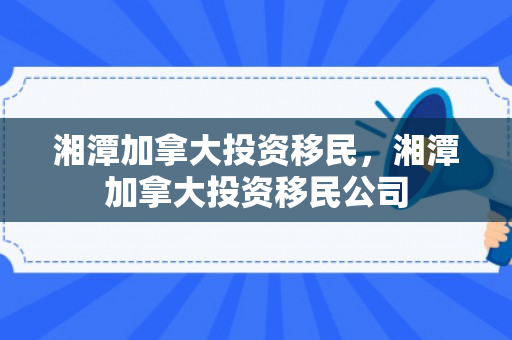 湘潭加拿大投资移民，湘潭加拿大投资移民公司