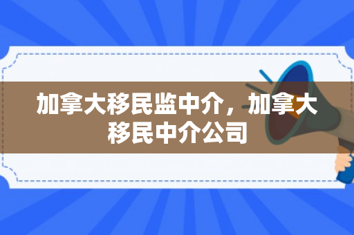 加拿大移民监中介，加拿大移民中介公司