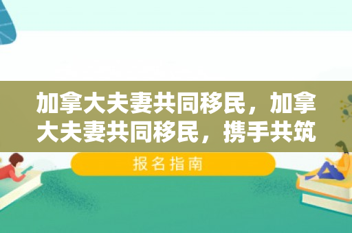 加拿大夫妻共同移民，加拿大夫妻共同移民，携手共筑梦想之国度