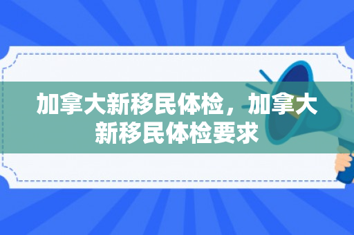 加拿大新移民体检，加拿大新移民体检要求