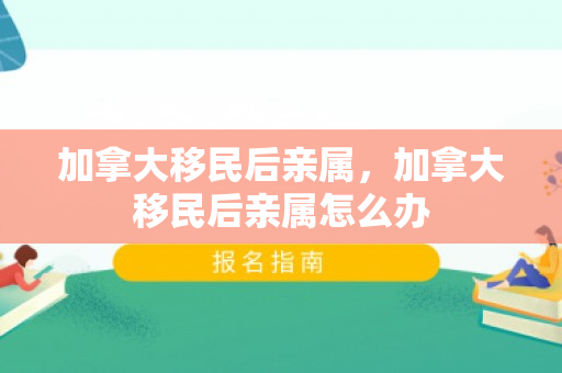 加拿大移民后亲属，加拿大移民后亲属怎么办