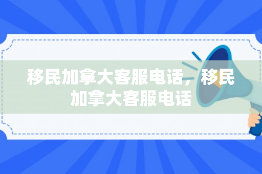 移民加拿大客服电话，移民加拿大客服电话