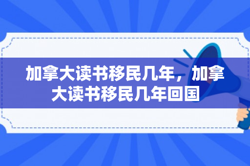 加拿大读书移民几年，加拿大读书移民几年回国