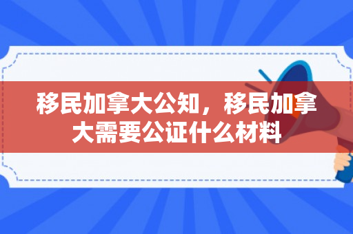 移民加拿大公知，移民加拿大需要公证什么材料