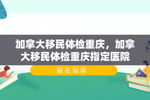 加拿大移民体检重庆，加拿大移民体检重庆指定医院