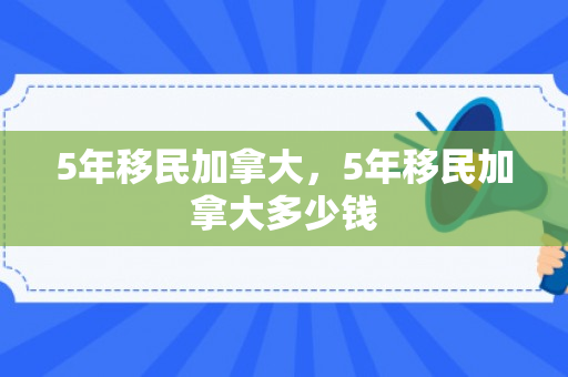 5年移民加拿大，5年移民加拿大多少钱