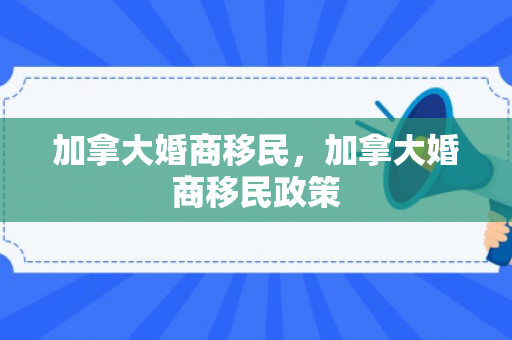 加拿大婚商移民，加拿大婚商移民政策