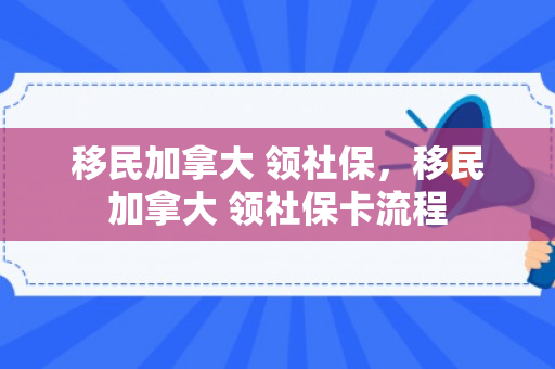 移民加拿大 领社保，移民加拿大 领社保卡流程