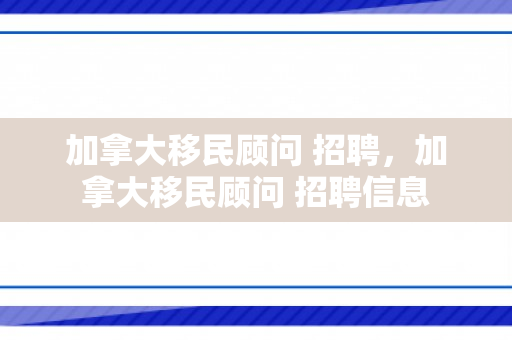加拿大移民顾问 招聘，加拿大移民顾问 招聘信息