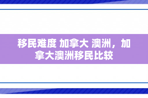 移民难度 加拿大 澳洲，加拿大澳洲移民比较