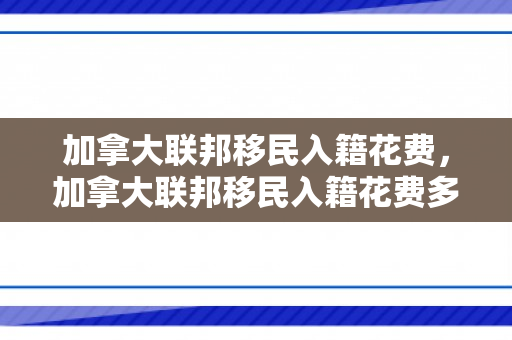 加拿大联邦移民入籍花费，加拿大联邦移民入籍花费多少钱