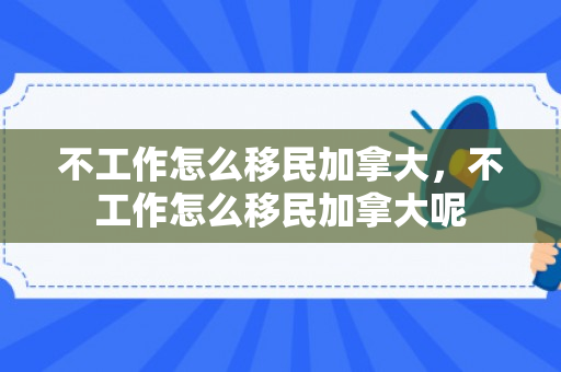 不工作怎么移民加拿大，不工作怎么移民加拿大呢