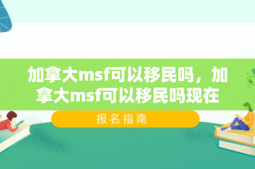 加拿大msf可以移民吗，加拿大msf可以移民吗现在