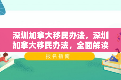 深圳加拿大移民办法，深圳加拿大移民办法，全面解读与深度探讨