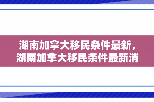 湖南加拿大移民条件最新，湖南加拿大移民条件最新消息