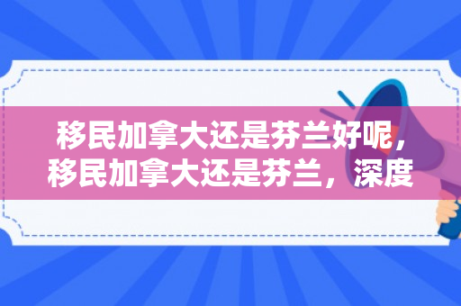 移民加拿大还是芬兰好呢，移民加拿大还是芬兰，深度比较与选择建议