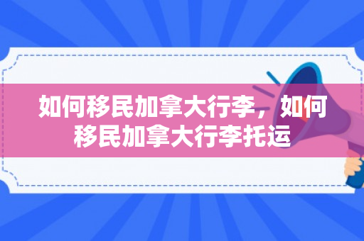 如何移民加拿大行李，如何移民加拿大行李托运
