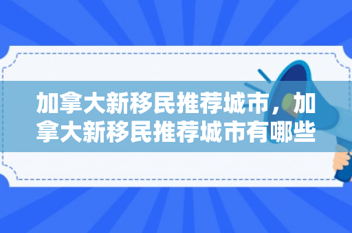 加拿大新移民推荐城市，加拿大新移民推荐城市有哪些
