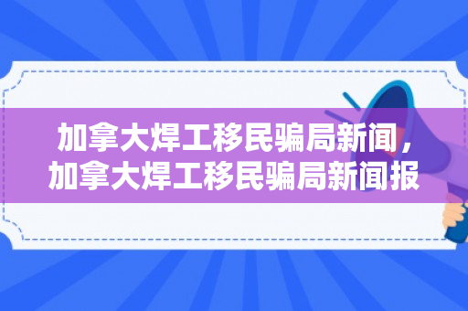 加拿大焊工移民骗局新闻，加拿大焊工移民骗局新闻报道